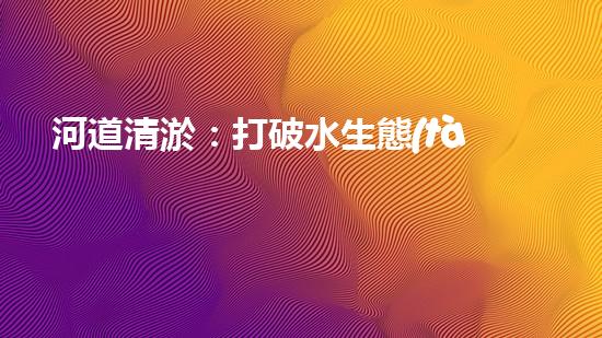 河道清淤：打破水生態(tài)限制，實(shí)現(xiàn)持續(xù)發(fā)展的關(guān)鍵嗎？